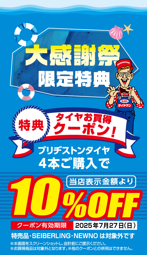 大感謝祭限定特典 特典1 タイヤお買得クーポン！ブリヂストンタイヤ4本ご購入で当店表示金額より10%Off クーポン有効期限 2025年7月27日 日曜日 特売品・SEIBERLING・NEWNOは対象外です