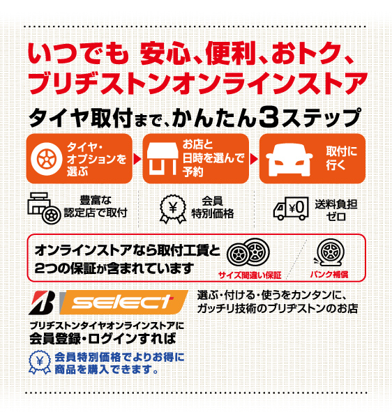 いつでも安心、便利、おトク、ブリヂストンオンラインストア。タイヤ取付まで、かんたん3ステップ。オンラインストアなら取付工賃と2つの保証が含まれています。ブリヂストンタイヤオンラインストアに会員登録・ログインすれば会員特別価格でよりお得に商品を購入できます
